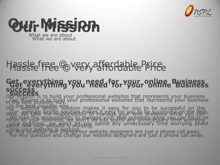 Our Mission
Our Mission
         What we are about
          What we are about




Hassle free @ very affordable Price
 Hassle free @ very affordable Price
Get everything you need for your online Business
 Get everything you need for your online Business
success
 success
Our Mission is to build your professional websites that represents your business
inOur Mission is to build your professional websites that represents your business
   the best possible way.
  in the best possible way.
Our website design solution makes it easy for you to be successful on the
Web, We take design solution makes it easy for you to be successful on you Web,
  Our website the responsibility to manage your Web presence while the can
focustakeyour responsibility to manage your Web any unnecessary time worrying
  We on the business, we won’t let you spend presence while you can focus on
about how your website is working. spend any unnecessary time worrying about
  your business, we won’t let you
  how your website is working.
For Any question and change our website designers are just a phone call away.
  For Any question and change our website designers are just a phone call away.



                                  NetSet Software Pvt. Ltd
 