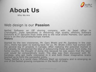 About Us
            Who We Are




Web design is our Passion
NetSet Software an Off shoring company, with its head office in
Chandigarh, India specializes in delivering high quality offshore Software
Solutions & IT Services from India and to the local onsite Markets. Our special
focus is on the US/Canada/Europe market.
History
Started by the two visionaries, Mr. Gary Bhatti and Mr. Sandeep in the year
2011, there has been no looking back for us. Mr. Bhatti (CEO) had worked with
the several big IT projects in Canada. After realizing the potential market in
US/Canada, he envisioned the idea of outsourcing these services from India, his
home country. He thought of doing this because he was aware that the labor
cost would be comparatively lower. The idea was then discussed with Mr.
Sandeep, who got really interested in it and both these imaginative brains
teamed up to form the successful entity.
Today, NetSet is a world class Offshore Start up company and is emerging as
one of the fastest growing companies in the North of India.


                                NetSet Software Pvt. Ltd
 