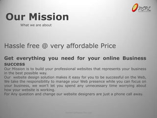 Our Mission
         What we are about




Hassle free @ very affordable Price
Get everything you need for your online Business
success
Our Mission is to build your professional websites that represents your business
in the best possible way.
Our website design solution makes it easy for you to be successful on the Web,
We take the responsibility to manage your Web presence while you can focus on
your business, we won’t let you spend any unnecessary time worrying about
how your website is working.
For Any question and change our website designers are just a phone call away.




                                  NetSet Software Pvt. Ltd
 