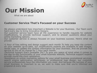 Our Mission
          What we are about


Customer Service That’s Focused on your Success

We always understand how important a Website is for your Business. Our Team work
hard every day to bring Innovative Designs.
Our customer service team have all the experience to handle requests for website
modifications, to provide technical support, and to answer questions about your
online marketing options.
Our customer service is always focused on your business success. Here’s what we
provide
•1 hour of free editing and design support each month To help you keep the content
on your website up-to-date, our modifications experts are available to add images,
revise copy, or update the contact information for your business. And we provide this
service to you at no charge for 1 hour each month.
•Technical support that’s available 24/7 To give you peace of mind when it comes to
the day-to-day functionality of your small business website, Technical support experts
provide round-the-clock assistance.
•Assistance on online marketing options for your small business promotional services,
search engine optimization techniques, or professional logo design, our customer
service professionals have the information you need. And because the success of your
small business is Important to us, we want to make sure that you’re informed and
prepared at every step.
                                   NetSet Software Pvt. Ltd
 