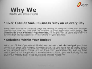 Why We
      Beautify your online presence



•   Over 1 Million Small Business relay on us every Day
Every Web Solution or Facebook page we develop or Program starts with in-depth
conversation with you and then we conjure up your application very deeply. We
understand your Business requirements, so we put our 13 years Experience in
building high impact website or web solutions for your Business.

• Solutions Within Your Budget
With our Global Operational Model we can work within budget you have
Or we can offer you Monthly Payment plan, so you need not to worry about
whole amount once. There are no long-term commitments, and contract
and if you’re not happy with the website or solution you are looking for, we
give your money back !! No Questions Will Be Asked???



                                      NetSet Software Pvt. Ltd
 