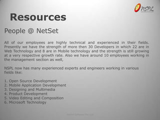 Resources
People @ NetSet
All of our employees are highly technical and experienced in their fields.
Presently we have the strength of more then 30 Developers in which 22 are in
Web Technology and 8 are in Mobile technology and the strength is still growing
at a very respective growth rate. Also we have around 10 employees working in
the management section as well,

NSPL now has many experienced experts and engineers working in various
fields like:

1.   Open Source Development
2.   Mobile Application Development
3.   Designing and Multimedia
4.   Product Development
5.   Video Editing and Composition
6.   Microsoft Technology


                                      NetSet Software Pvt. Ltd
 