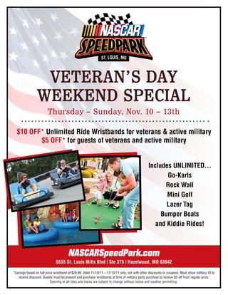 VETERAN’S DAY
                WEEKEND SPECIAL
                        Thursday – Sunday, Nov. 10 – 13th

  $10 OFF* Unlimited Ride Wristbands for veterans & active military
         $5 OFF* for guests of veterans and active military


                                                                                                Includes UNLIMITED...
                                                                                                       Go-Karts
                                                                                                      Rock Wall
                                                                                                       Mini Golf
                                                                                                       Lazer Tag
                                                                                                     Bumper Boats
                                                                                                   and Kiddie Rides!



                                       NASCARSpeedPark.com
                              5555 St. Louis Mills Blvd | Ste 375 | Hazelwood, MO 63042

*Savings based on full price wristband of $29.99. Valid 11/10/11 – 11/13/11 only, not with other discounts or coupons. Must show military ID to
   receive discount. Guests must be present and purchase wristbands at time of military party purchase to receive $5 off from regular price.
                           Opening of all rides and tracks are subject to change without notice and weather permitting.
 