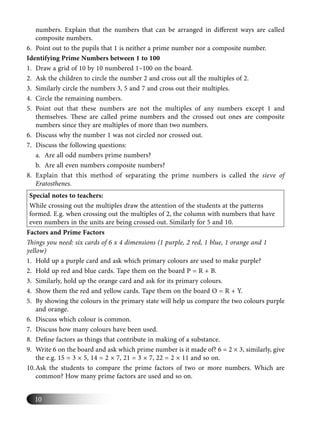 10
numbers. Explain that the numbers that can be arranged in diﬀerent ways are called
composite numbers.
6. Point out to the pupils that 1 is neither a prime number nor a composite number.
Identifying Prime Numbers between 1 to 100
1. Draw a grid of 10 by 10 numbered 1–100 on the board.
2. Ask the children to circle the number 2 and cross out all the multiples of 2.
3. Similarly circle the numbers 3, 5 and 7 and cross out their multiples.
4. Circle the remaining numbers.
5. Point out that these numbers are not the multiples of any numbers except 1 and
themselves. These are called prime numbers and the crossed out ones are composite
numbers since they are multiples of more than two numbers.
6. Discuss why the number 1 was not circled nor crossed out.
7. Discuss the following questions:
a. Are all odd numbers prime numbers?
b. Are all even numbers composite numbers?
8. Explain that this method of separating the prime numbers is called the sieve of
Eratosthenes.
Special notes to teachers:
While crossing out the multiples draw the attention of the students at the patterns
formed. E.g. when crossing out the multiples of 2, the column with numbers that have
even numbers in the units are being crossed out. Similarly for 5 and 10.
Factors and Prime Factors
Things you need: six cards of 6 x 4 dimensions (1 purple, 2 red, 1 blue, 1 orange and 1
yellow)
1. Hold up a purple card and ask which primary colours are used to make purple?
2. Hold up red and blue cards. Tape them on the board P = R + B.
3. Similarly, hold up the orange card and ask for its primary colours.
4. Show them the red and yellow cards. Tape them on the board O = R + Y.
5. By showing the colours in the primary state will help us compare the two colours purple
and orange.
6. Discuss which colour is common.
7. Discuss how many colours have been used.
8. Deﬁne factors as things that contribute in making of a substance.
9. Write 6 on the board and ask which prime number is it made of? 6 = 2 × 3, similarly, give
the e.g. 15 = 3 × 5, 14 = 2 × 7, 21 = 3 × 7, 22 = 2 × 11 and so on.
10.Ask the students to compare the prime factors of two or more numbers. Which are
common? How many prime factors are used and so on.
 