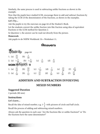 28
Similarly, the same process is used in subtracting unlike fractions as shown in the
example.
Now that the pupils have studied LCM, encourage them to add and subtract fractions by
taking the LCM of the denominators of the fractions, as shown in the examples.
Let’s Try…
Ask the pupils to try the exercises on page 64 of the Student’s Book.
Let the students convert the unlike fraction into like fraction using idea of equivalent
fractions or the LCM method for Question 2.
In Question 1, the answer can be read out directly from the picture.
Homework
Ask pupils to do NSPM Workbook 5A—Worksheet 11.
Answers
page 64
1. (a) 11
12
(b) 1
10
2. (a) 31
20
(b) 31
10
(c) 1
12
(d) 4
15
WORK S
h e te 11
1. (a) 11
12
(b) 14
15
(c) 71
12
(d) 7
15
(e) 13
18
(f) 91
20
2. (a) 1
10
(b) 7
12
(c) 11
21
(d) 1
24
(e) 9
20
(f) 17
36
ADDITION AND SUBTRACTION INVOLVING
MIXED NUMBERS
Suggested Duration
2 periods (80 min)
Instructions
Let’s Learn…
Recall the idea of mixed number, e.g.
1
1
2
with pictures of circle and half circle.
Recall the process of adding and subtracting mixed numbers.
Always ask the question in each case: ‘Are the fractions like or unlike fractions?’ or ‘Do
the fractions have the same denominator?’
 