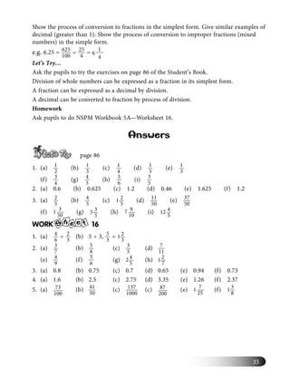 33
Show the process of conversion to fractions in the simplest form. Give similar examples of
decimal (greater than 1). Show the process of conversion to improper fractions (mixed
numbers) in the simple form.
e.g. 6.25 = 625
100
= 25
4
=
1
6
4
Let’s Try…
Ask the pupils to try the exercises on page 86 of the Student’s Book.
Division of whole numbers can be expressed as a fraction in its simplest form.
A fraction can be expressed as a decimal by division.
A decimal can be converted to fraction by process of division.
Homework
Ask pupils to do NSPM Workbook 5A—Worksheet 16.
Answers
page 86
1. (a) 1
2
(b) 1
3
(c) 1
4
(d) 1
5
(e) 1
3
(f) 3
4
(g) 4
5
(h) 5
6
(i) 3
5
2. (a) 0.6 (b) 0.625 (c) 1.2 (d) 0.46 (e) 1.625 (f) 1.2
3. (a) 2
5
(b) 4
5
(c) 21
5
(d) 11
50
(e) 37
50
(f) 31
50
(g) 35
5
(h) 97
10
(i) 412
5
WORK S
h e te 16
1. (a) 4
6
= 2
3
(b) 5 ÷ 3, 5
3
= 21
3
2. (a) 3
7
(b) 5
8
(c) 3
5
(d) 7
11
(e) 4
9
(f) 5
6
(g) 42
5
(h) 21
7
3. (a) 0.8 (b) 0.75 (c) 0.7 (d) 0.65 (e) 0.94 (f) 0.73
4. (a) 1.6 (b) 2.5 (c) 2.75 (d) 3.35 (e) 1.26 (f) 2.37
5. (a) 73
100
(b) 41
50
(c) 137
1000
(c) 87
200
(e) 71
25
(f) 31
8
 