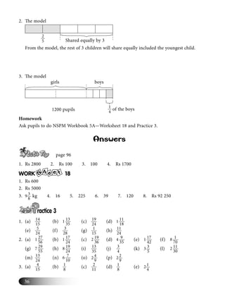 36
2. The model
2
5 Shared equally by 3
From the model, the rest of 3 children will share equally included the youngest child.
3. The model
1
41200 pupils of the boys
girls boys
Homework
Ask pupils to do NSPM Workbook 5A—Worksheet 18 and Practice 3.
Answers
page 96
1. Rs 2800 2. Rs 100 3. 100 4. Rs 1700
WORK S
h e te 18
1. Rs 600
2. Rs 5000
3. 39
8
kg 4. 16 5. 225 6. 39 7. 120 8. Rs 92 250
ractice 3
1. (a) 14
15
(b) 131
35
(c) 19
24
(d) 111
18
(e) 5
24
(f) 3
28
(g) 1
15
(h) 11
24
2. (a) 271
56
(b) 171
24
(c) 192
36
(d) 94
35
(e) 171
42
(f) 18
70
(g) 297
55
(h) 198
24
(i) 13
35
(j) 3
4
(k) 33
5
(l) 112
30
(m) 13
24
(n) 76
10
(o) 42
9
(p) 22
9
3. (a) 4
15
(b) 1
8
(c) 2
11
(d) 1
8
(e) 12
4
 