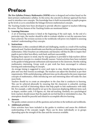 2
Preface
The New Syllabus Primary Mathematics (NSPM) series is designed and written based on the
latest primary mathematics syllabus. In this series, the concrete to abstract approach has been
used to introduce new concepts. The knowledge base is built incrementally as pupils progress
up the levels so as to consolidate the linkages between mathematical concepts.
The Teaching Guides have been developed to provide eﬀective support to teachers following
the series. The key features of the Teaching Guides are mentioned below.
1. Learning Outcomes
A set of learning outcomes is listed at the beginning of the each topic. At the end of a
particular topic, the teacher should be able to evaluate whether or not the outcomes have
been achieved. The revision sections in the workbooks will prove very helpful in assessing
students’ understanding of key concepts.
2. Instructions
Mathematics is often considered diﬃcult and challenging, mainly as a result of the teaching
approachused.Teachersshouldmakesurethattheyaredynamicintheirapproachtoteaching
mathematics. Only if teachers are enthusiastic and dynamic will they be able to inspire their
pupils to put in their best eﬀorts, work hard, and learn successfully.
Keeping these aspects in mind, step-by-step guidance is provided to help teachers deliver
mathematical concepts in a student-friendly manner. Varied activities have been included
in the guides to help generate enthusiasm and enjoyment in the classroom, thereby making
mathematics interesting. Group work or pair work has been encouraged to enhance
learning and understanding of concepts.
An average timing is suggested to cover each topic in class, thereby helping teachers to
plan and vary their lessons accordingly. The teachers can adjust this duration as per their
requirements. With careful planning, suﬃcient time can be allocated to the more important
concepts of mathematics, while introducing new and interesting ideas will make the class
more lively.
Teachers should try to create an atmosphere in the class that is conducive to learning.
This can be achieved physically by ensuring that the classroom is colourful, exciting,
attractive, and full of interesting objects that help pupils to link mathematics with daily
life. For example, a table should be set up in the classroom displaying diﬀerent items such
as shapes, number cards, 3-D ﬁgures, etc. that aid teaching. Similarly, on a psychological
level, teachers should ensure that the pupils do not feel fearful or intimidated in class. The
atmosphere should be peaceful and relaxed to accomplish eﬀective learning.
3. Answers
The guides contain answers to all the questions and activities in the textbook and workbooks.
4. Additional activities
Extra activities have been included in the guides to reinforce and assess the children’s
understanding of the concepts taught. These can be done individually or in groups
depending upon the strength of the class and the resources available.
 
