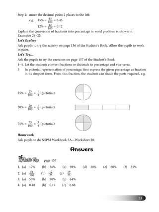 53
Step 2: move the decimal point 2 places to the left:
e.g. 45% = 45
100
= 0.45
12% = 12
100
= 0.12
Explain the conversion of fractions into percentage in word problem as shown in
Examples 24–25.
Let’s Explore
Ask pupils to try the activity on page 156 of the Student’s Book. Allow the pupils to work
in pairs.
Let’s Try…
Ask the pupils to try the exercises on page 157 of the Student’s Book.
1–4. Let the students convert fractions or decimals to percentage and vice versa.
5 In pictorial representation of percentage, ﬁrst express the given percentage as fraction
in its simplest form. From this fraction, the students can shade the parts required, e.g.
25% = 25
100
= 1
4
(pictorial)
20% = 20
100
= 1
5
(pictorial)
75% = 75
100
= 3
4
(pictorial)
Homework
Ask pupils to do NSPM Workbook 5A—Worksheet 28.
Answers
page 157
1. (a) 17% (b) 36% (c) 98% (d) 30% (e) 60% (f) 35%
2. (a) 51
100
(b) 12
25
(c) 19
25
3. (a) 50% (b) 90% (c) 64%
4. (a) 0.48 (b) 0.19 (c) 0.88
 
