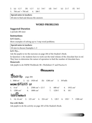 67
2. (a) 1.2 l (b) 1.2 l (c) 3.6 l (d) 3.6 l (e) 2.1 l (f) 10 l
3. 704 cm3
= 704 ml 4. 288 l
Special notes to teachers:
40 min to ﬁnd and discuss the answers
WORD PROBLEMS
Suggested Duration
2 periods (80 min)
Instructions
Let’s Learn…
Show examples of solving up to 3 step word problems.
Special notes to teachers:
20 min to discuss Examples 1–3
Let’s Try…
Ask the pupils to try the exercises on page 204 of the Student’s Book.
In Question 3, the students have to work out the total volume of the chocolate bars in ml.
They have to determine the nature of operation to ﬁnd the number of chocolate bars.
Homework
Ask pupils to do NSPM Workbook 5B—Worksheet 37 and Practice 8.
Answers
page 204
1. 3000 m3
2. (a) 1920 ml (b) 1280 cm3
3. 30 balls
WORK S
h e te 37
1. 6 m3
2. 2500 cm3
= 2.5 l 3. 600 m3
4. 1932 cm3
5. 1200 cm3
6. 1800 cm3
7. 1250 l 8. 18 l
ractice 8
1. 14, 14 cm3
2. 125 cm3
4. 324 cm3
5. 120 l 6. 150 l 7. 1500 cm3
Fun with Maths
Ask pupils to do the activity on page 205 of the Student’s Book.
 