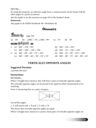 71
Let’s Try…
By using this property, an unknown angle from a common point can be found if all the
other angles at a point are known.
Ask the pupils to try the exercises on page 218 of the Student’s Book.
Homework
Ask pupils to do NSPM Workbook 5B—Worksheet 40.
Answers
page 218
(a) 30º (b) ∠DBC = 55º, ∠ABE = 99º (c) 33º (d) 30º
WORK S
h e te 40
1. (a) 360º – 278º = 82º (b) 360º – 105 = 255º
(c) 360º – 100º – 130º = 130º (d) 360º – 74º – 150º = 136º
2. (a) 360º – 80º – 60º – 75º = 145º (b) 360º – 35º – 90º – 135º = 100º
(c) 360º – 100º – 60º – 50º – 95º = 55º (d) 360º – 90º – 75º – 60º – 90º = 45º
VERTICALLY OPPOSITE ANGLES
Suggested Duration
2 periods (80 min)
Instructions
Let’s Learn…
When 2 straight lines intersect, they will form 2 pairs of vertically opposite angles.
The vertically opposite angles can be proved to be equal by either measurement or by
matching.
Draw 2 intersecting line on a piece of paper,
DC
A
B
Cut oﬀ the angles.
∠ A will match with ∠ B and ∠ C with ∠ D.
This shows that vertically opposite angles are equal.
When 3 straight lines intersect at a point, many pairs of vertically opposite angles are
 