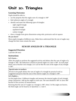 73
Unit 10: Triangles
Learning Outcomes
Pupils should be able to:
• use the property that the angles sum of a triangle is 180°
• ﬁnd unknown angles of a triangle
• identify and name the following types of triangles:
- right-angled triangle
- isosceles triangle
- equilateral triangle
- scalene triangle
• draw a triangle from given dimensions using ruler, protractor and set squares
Do you know?
Show pupils triangles of diﬀerent sizes. Make them understand that the size of angles may
change but their sums remain the same.
SUM OF ANGLES OF A TRIANGLE
Suggested Duration
2 periods (80 min)
Instructions
Let’s Learn…
Allow the pupils to perform the suggested activity and deduce that the sum of angles of a
triangle is 180°. The deduction is based on proved angles on a line is 180°. As each pupil
draws sum of his/her own triangle, so it can be that the sum of the angles of any triangle
is 180°.
Special notes to teachers:
40 min to let pupils deduce the sum of angles of a triangle by practical work as
suggested and prove that the sum of the interior angles of a triangle is 180°.
Let’s Explore…
Let the pupils draw 3 diﬀerent triangles and measure the internal angles of each triangle
using a protractor. Add up the angles in each case. The sum should be 180° or close 180°
because of the accuracy of measurement.
Knowing that the sum of 3 angles in a triangle is 180°, when 2 of the angles are known,
the third angle can be found as in Questions 1, 2 and 3.
 