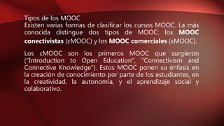 Tipos de los MOOC
Existen varias formas de clasificar los cursos MOOC. La más
conocida distingue dos tipos de MOOC: los MOOC
conectivistas (cMOOC) y los MOOC comerciales (xMOOC).
Los cMOOC son los primeros MOOC que surgieron
("Introduction to Open Education", "Connectivism and
Connective Knowledge"). Estos MOOC ponen su énfasis en
la creación de conocimiento por parte de los estudiantes, en
la creatividad, la autonomía, y el aprendizaje social y
colaborativo.
 