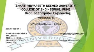 BHARTI VIDYAPEETH DEEMED UNIVERSITY
COLLEGE OF ENGINEERING, PUNE
Dept. of Computer Engineering
SUBMITTED BY :
NAME:BHAVYA CHAWLA
ROLL NO:11
PRN:1614110153
CLASS:BTECH SEM-IV
COMPUTER-1
UNDER THE GUIDANCE OF:
Network Security Faculty
PRESENTATION ON
TOPIC: Ethical Hacking - Sniffing
 