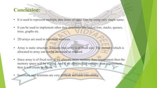 Conclusion:
• It is used to represent multiple data items of same type by using only single name.
• It can be used to implement other data structures like linked lists, stacks, queues,
trees, graphs etc.
• 2D arrays are used to represent matrices.
• Array is static structure. It means that array is of fixed size. The memory which is
allocated to array can not be increased or reduced.
• Since array is of fixed size, if we allocate more memory than requirement then the
memory space will be wasted. And if we allocate less memory than requirement,
then it will create problem.
• Insertions and deletions are very difficult and time consuming.
 