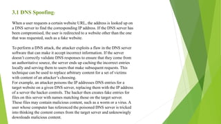 3.1 DNS Spoofing:
When a user requests a certain website URL, the address is looked up on
a DNS server to find the corresponding IP address. If the DNS server has
been compromised, the user is redirected to a website other than the one
that was requested, such as a fake website.
To perform a DNS attack, the attacker exploits a flaw in the DNS server
software that can make it accept incorrect information. If the server
doesn’t correctly validate DNS responses to ensure that they come from
an authoritative source, the server ends up caching the incorrect entries
locally and serving them to users that make subsequent requests. This
technique can be used to replace arbitrary content for a set of victims
with content of an attacker’s choosing.
For example, an attacker poisons the IP addresses DNS entries for a
target website on a given DNS server, replacing them with the IP address
of a server the hacker controls. The hacker then creates fake entries for
files on this server with names matching those on the target server.
These files may contain malicious content, such as a worm or a virus. A
user whose computer has referenced the poisoned DNS server is tricked
into thinking the content comes from the target server and unknowingly
downloads malicious content.
 