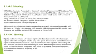 3.2 ARP Poisoning:
ARP (Address Resolution Protocol) allows the network to translate IP addresses into MAC addresses. When
one host using TCP/IP on a LAN tries to contact another, it needs the MAC address or hardware address of
the host it’s trying to reach. It first looks in its ARP cache to see if it already has the MAC address; if it
doesn’t, it broadcasts an ARP request
asking, “Who has the IP address I’m looking for?” If the host that has
that IP address hears the ARP query, it responds with its own MAC
address, and a conversation can begin using TCP/IP.
ARP poisoning is a technique that’s used to attack an Ethernet network and that may let an attacker sniff
data frames on a switched LAN or stop the traffic altogether. ARP poisoning utilizes ARP spoofing where
the purpose is to send fake, or spoofed, ARP messages to an Ethernet LAN.
3.3 MAC Flooding:
A packet sniffer on a switched network can’t capture all traffic as it can on a hub network; instead, it
captures either traffic coming from or traffic going to the system. It’s necessary to use an additional tool to
capture all traffic on a switched network. There are essentially two ways to perform active sniffing and
make the switch send traffic to the system running the sniffer: ARP spoofing and flooding. As mentioned
earlier, ARP spoofing involves taking on the MAC address of the network gateway and consequently
receiving all traffic intended for the gateway on the
sniffer system.
 
