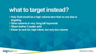 @SagittariusMktg
Holy Grail would be a high volume term that no one else is
targeting
Other extreme is very ‘long tail’keywords
‘Black leather 2 seater sofa’
Easier to rank for, high intent, but very low volume
what to target instead?
 