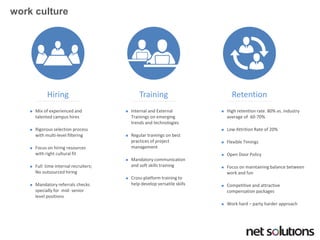work culture 
Hiring 
Mix of experienced and talented campus hires 
Rigorous selection process with multi-level filtering 
Focus on hiring resources with right cultural fit 
Full time internal recruiters; No outsourced hiring 
Mandatory referrals checks specially for mid-senior level positions 
Training 
Internal and External Trainings on emerging trends and technologies 
Regular trainings on best practices of project management 
Mandatory communication and soft skills training 
Cross-platform training to help develop versatile skills 
Retention 
High retention rate. 80% vs. industry average of 60-70% 
Low Attrition Rate of 20% 
Flexible Timings 
Open Door Policy 
Focus on maintaining balance between work and fun 
Competitive and attractive compensation packages 
Work hard –party harder approach  