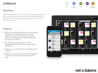 mobicart 
Cloud 
C 
Web development 
W 
Design 
D 
UX 
U 
Mobile 
Development 
M 
Overview 
MobiCartwanted to offer an ‘on the fly’ solution to merchants and shop owners to create mobile apps or mobile websites of their own without having to build custom m-commerce apps from the ground up. 
Features 
MobiCartis a SaaSbased solution built using multiple technologies. The backend was built using Java platform from where the merchants can upload products & the frontend app was developed using iOS, Android and HTML 5. 
Any merchant or business can get a mobile app/mobile website of their own by paying a small monthly fee. 
MobiCartis a success with more than 10,000 current customers. 
MobiCarthas been featured on major Tech blogs like Techcrunch, Venturebeat, PC World & Read and Write  