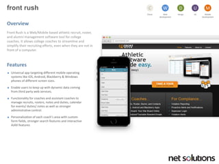 front rush 
Cloud 
C 
Web development 
W 
Design 
D 
UX 
U 
Mobile 
Development 
M 
Overview 
Front Rush is a Web/Mobile based athletic recruit, roster, and alumni management software tool for college coaches. It allows college coaches to streamline and simplify their recruiting efforts, even when they are not in front of a computer. 
Features 
Universal app targeting different mobile operating systems like iOS, Android, Blackberry & Windows phones of different screen sizes. 
Enable users to keep up with dynamic data coming from third party web services. 
Functionality for coaches and assistant coaches to manage recruits, rosters, notes and duties, calendar for events/ duties/ notes as well as stronger administrative control. 
Personalization of each coach’s area with custom form fields, stronger search features and interactive AJAX features  