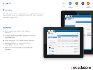 coach 
Cloud 
C 
Web development 
W 
Design 
D 
UX 
U 
Mobile 
Development 
M 
Overview 
Coach 5 app is an enterprise collaboration application that allows employees to easily and effectively collaborate with each other within the organization. 
Features 
Meant to coach and evaluate staff of a large enterprise. 
Facilitates the management of employee training and coaching sessions. 
Target devices like iPad, iPhone, Android, and Web 
Separate workflows for students and teachers mapping the real world scenarios 
Brilliant user experience with focus on simplicity considering  