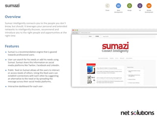 sumazi 
Cloud 
C 
Web development 
W 
Design 
D 
UX 
U 
Mobile 
Development 
M 
Overview 
Sumaziintelligently connects you to the people you don’t know, but should. It leverages your personal and extended networks to intelligently discover, recommend and introduce you to the right people and opportunities at the right time 
Features 
Sumaziis a recommendation engine that is geared towards professional users. 
User can search for his needs or add his needs using Sumazi. Sumazishare this information on social media platforms like Twitter, Facebook and LinkedIn. 
Public feed on Sumaziallows all the users to interact or access needs of others. Using this feed users can establish connections with each other by suggesting an alternative to the need or by spreading the message across their social media platforms. 
Interactive dashboard for each user .  