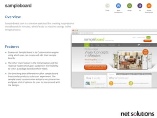 sampleboard 
Cloud 
C 
Web development 
W 
Design 
D 
UX 
U 
Mobile 
Development 
M 
Overview 
SampleBoard.com is a creative web tool for creating inspirational moodboardsin minutes, which leads to massive savings in the design process. 
Features 
Essence of Sample Board is its Customization engine using which user can create and edit their sample boards. 
The other main feature is the monetization and the revenue model which gives customers the flexibility to select a package based on their needs. 
The one thing that differentiates that sample board from similar products is the user experience. The sample board customization editor is very interactive and gives a lot of options for user to play around with the designs.  