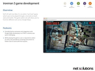 ironman 3 game development 
Overview 
SUIT-UP with Iron Man 3 is an online “suit hunt” game which were to be played through a microsite on both web and mobile. The game within site will allow user to hunt for different suits across Google Maps. 
Features 
Considering the animation and integration with Google Maps developing it as HTML 5 solution was quite challenging. 
While playing this game a user is required to collect as many suits possible by receiving instructions to follow clues to assist with the location. 
Cloud 
C 
Web development 
W 
Design 
D 
UX 
U 
Mobile 
Development 
M  