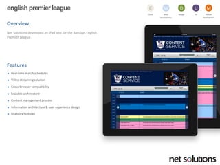 englishpremier league 
Overview 
Net Solutions developed an iPadapp for the Barclays English Premier League. 
Features 
Real-time match schedules 
Video streaming solution 
Cross-browser compatibility 
Scalable architecture 
Content management process 
Information architecture & user experience design 
Usability features 
Cloud 
C 
Web development 
W 
Design 
D 
UX 
U 
Mobile 
Development 
M  