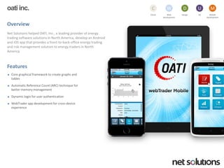 oatiinc. 
Overview 
Net Solutions helped OATI, Inc., a leading provider of energy trading software solutions in North America, develop an Android and iOSapp that provides a front-to-back-office energy trading and risk management solution to energy traders in North America 
Features 
Core graphical framework to create graphs and tables 
Automatic Reference Count (ARC) technique for better memory management 
Dynamic login for user authentication 
WebTraderapp development for cross-device experience 
Cloud 
C 
Web development 
W 
Design 
D 
UX 
U 
Mobile 
Development 
M  