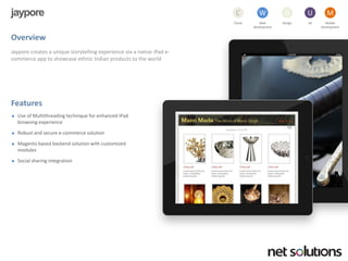 jaypore 
Overview 
Jayporecreates a unique storytelling experience via a native iPade- commerce app to showcase ethnic Indian products to the world 
Features 
Use of Multithreading technique for enhanced iPadbrowsing experience 
Robust and secure e-commerce solution 
Magentobased backend solution with customized modules 
Social sharing integration 
Cloud 
C 
Web development 
W 
Design 
D 
UX 
U 
Mobile 
Development 
M  