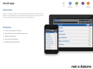 burst app 
Overview 
Burst is a high quality authoring application that is used by Burst Admin to generate Burst modules for both big and small screens which includes desktop, tablets and smartphones. 
Features 
Focus on employee training 
Cross Platform Cross Device Experience 
SCORM compliance 
New media capabilities 
Multilingual Functionality 
Cloud 
C 
Web development 
W 
Design 
D 
UX 
U 
Mobile 
Development 
M  