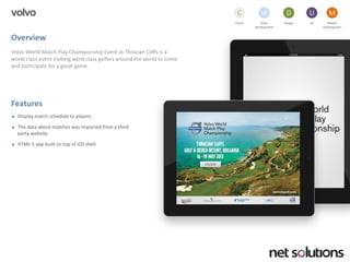 volvo 
Overview 
Volvo World Match Play Championship Event at Thracian Cliffs is a world class event inviting word class golfers around the world to come and participate for a great game. 
Features 
Display match schedule to players 
The data about matches was imported from a third party website 
HTML 5 app built on top of iOSshell. 
Cloud 
C 
Web development 
W 
Design 
D 
UX 
U 
Mobile 
Development 
M  