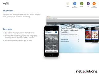 velti 
Overview 
Designed and developed web apps and mobile apps for Velti, global player in mobile advertising 
Features 
End to End solution provider for the Veltibrand 
Developed their websites, graphics and infographicswhich includes the responsive HTML 5 website 
Also developed native mobile apps for Velti 
Cloud 
C 
Web development 
W 
Design 
D 
UX 
U 
Mobile 
Development 
M  