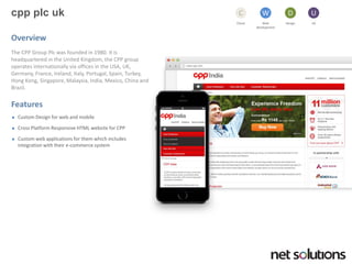 cppplcuk 
Cloud 
C 
Web development 
W 
Design 
D 
UX 
U 
Overview 
The CPP Group Plcwas founded in 1980. It is headquartered in the United Kingdom, the CPP group operates internationally via offices in the USA, UK, Germany, France, Ireland, Italy, Portugal, Spain, Turkey, Hong Kong, Singapore, Malaysia, India, Mexico, China and Brazil. 
Features 
Custom Design for web and mobile 
Cross Platform Responsive HTML website for CPP 
Custom web applications for them which includes integration with their e-commerce system  