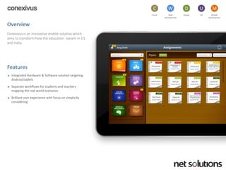 conexivus 
Overview 
Conexivusis an innovative mobile solution which aims to transform how the education system in US and India. 
Features 
Integrated Hardware & Software solution targeting Android tablets 
Separate workflows for students and teachers mapping the real world scenarios 
Brilliant user experience with focus on simplicity considering 
Cloud 
C 
Web development 
W 
Design 
D 
UX 
U 
Mobile 
Development 
M  