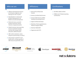 Who we are 
Offshore Development Partner to Enterprise, Agencies and Startupsfor over 13 years 
Specialization in outsourced product development, UX, Mobile and web development 
Delivered many successful products that won various industry recognized awards 
Global Customer base spanning across 6 continents serving verticals like Energy, Retail, Education, Media & Sports 
100+ active customers, many long term partnerships (>5 years) 
Fully owned 1,18,103.57 sq.ftfacility with a sitting capacity of 500 resources (presently 175+) 
Affiliations 
Microsoft Certified Gold Partner 
KenticoCertified Gold Partner 
Amazon Web Services (AWS) Standard Consulting Partner 
Apple Certified Developer 
Member of Samsung Enterprise Alliance Program (SEAP) 
Member NASSCOM 
Registered with STPI 
Certifications 
ISO 9001:2000 Certified 
CMMI Level 3 Ready (awaiting certification)  