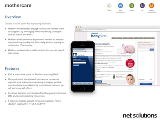 mothercare 
Cloud 
C 
Web development 
W 
Design 
D 
UX 
U 
Mobile 
Development 
M 
Overview 
Create a niche store for expecting mothers 
Mothercarewanted to engage visitors and convert them to shoppers by leveraging online marketing strategies such as search and email. 
Mothercareecommerce department needed to execute merchandising quickly and effectively without leaning on technical or IT resources. 
Mothercarewanted a mobile solution for users to search their stores 
Features 
Built a brand new store for Mothercareusing Flash. 
The application also allowed Mothercareto execute sophisticated online merchandising strategies, publish merchandising zones featuring promotional banners, up- sell and cross-sell offers. 
Deployed dynamic merchandised landing pages to improve SEM and email marketing conversion 
A separate mobile website for searching stores ‘Store Locator’ was built in HTML 5 and PHP  
