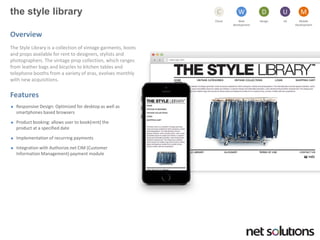 the style library 
Cloud 
C 
Web development 
W 
Design 
D 
UX 
U 
Mobile 
Development 
M 
Overview 
The Style Library is a collection of vintage garments, boots and props available for rent to designers, stylists and photographers. The vintage prop collection, which ranges from leather bags and bicycles to kitchen tables and telephone booths from a variety of eras, evolves monthly with new acquisitions. 
Features 
Responsive Design: Optimized for desktop as well as smartphones based browsers 
Product booking: allows user to book(rent) the product at a specified date 
Implementation of recurring payments 
Integration with Authorize.net CIM (Customer Information Management) payment module  