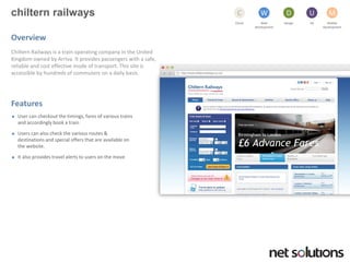 chilternrailways 
Cloud 
C 
Web development 
W 
Design 
D 
UX 
U 
Mobile 
Development 
M 
Overview 
Chiltern Railways is a train operating company in the United Kingdom owned by Arriva. It provides passengers with a safe, reliable and cost effective mode of transport. This site is accessible by hundreds of commuters on a daily basis. 
Features 
User can checkout the timings, fares of various trains and accordingly book a train 
Users can also check the various routes & destinations and special offers that are available on the website. 
It also provides travel alerts to users on the move  