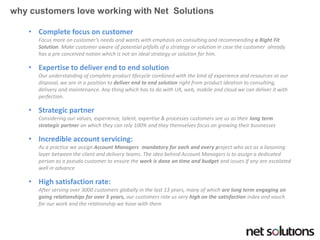 •Complete focus on customer Focus more on customer‘s needs and wants with emphasis on consulting and recommending a Right Fit Solution. Make customer aware of potential pitfalls of a strategy or solution in case the customer already has a pre conceived notion which is not an ideal strategy or solution for him. 
•Expertise to deliver end to end solutionOur understanding of complete product lifecycle combined with the kind of experience and resources at our disposal, we are in a position to deliver end to end solution right from product ideation to consulting, delivery and maintenance. Any thing which has to do with UX, web, mobile and cloud we can deliver it with perfection. 
•Strategic partnerConsidering our values, experience, talent, expertise & processes customers see us as their long term strategic partner on which they can rely 100% and they themselves focus on growing their businesses 
•Incredible account servicing: As a practice we assign Account Managers mandatory for each and every project who act as a liasoninglayer between the client and delivery teams. The idea behind Account Managers is to assign a dedicated person as a pseudo customer to ensure the work is done on time and budgetand issues if any are escalated well in advance 
•High satisfaction rate: After serving over 3000 customers globally in the last 13 years, many of which are long term engaging on going relationships for over 5 years, our customers rate us very high on the satisfaction index and vouch for our work and the relationship we have with them 
why customers love working with Net Solutions  