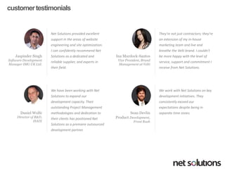 customer testimonials 
Net Solutions provided excellent support in the areas of website engineering and site optimization. I can confidently recommend Net Solutions as a dedicated and reliable supplier, and experts in their field. 
JaspinderSingh 
Software Development Manager IMG UK Ltd. 
They're not just contractors; they're an extension of my in-house marketing team and live and breathe the Veltibrand. I couldn't be more happy with the level of service, support and commitment I receive from Net Solutions. 
Ina Murdock-Santos 
Vice President, Brand Management at Velti 
We have been working with Net Solutions to expand our development capacity. Their outstanding Project Management methodologies and dedication to their clients has positioned Net Solutions as a premiere outsourced development partner. 
Daniel Wolfe 
Director of R&D, 
ISAIX 
We work with Net Solutions on key development initiatives. They consistently exceed our expectations despite being in separate time zones. 
Sean Devlin 
Product Development, Front Rush  