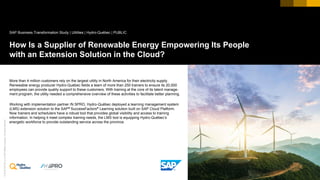 ©2018SAPSEoranSAPaffiliatecompany.Allrightsreserved.
Picture Credit | Customer Name, City, State/Country. Used with permission.
How Is a Supplier of Renewable Energy Empowering Its People
with an Extension Solution in the Cloud?
More than 4 million customers rely on the largest utility in North America for their electricity supply.
Renewable energy producer Hydro-Québec fields a team of more than 250 trainers to ensure its 20,000
employees can provide quality support to these customers. With training at the core of its talent manage-
ment program, the utility needed a comprehensive overview of these activities to facilitate better planning.
Working with implementation partner /N SPRO, Hydro-Québec deployed a learning management system
(LMS) extension solution to the SAP® SuccessFactors® Learning solution built on SAP Cloud Platform.
Now trainers and schedulers have a robust tool that provides global visibility and access to training
information. In helping it meet complex training needs, the LMS tool is equipping Hydro-Québec’s
energetic workforce to provide outstanding service across the province.
SAP Business Transformation Study | Utilities | Hydro-Québec | PUBLIC
 