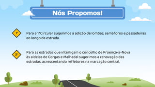 Nós Propomos!
Para a 1°Circular sugerimos a adição de lombas, semáforos e passadeiras
ao longo da estrada.
Para as estradas que interligam o concelho de Proença-a-Nova
às aldeias de Corgas e Malhadal sugerimos a renovação das
estradas, acrescentando refletores na marcação central.
1ª
2ª
 