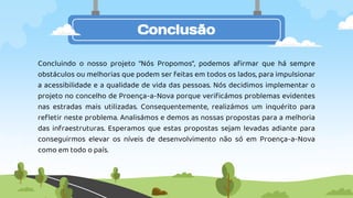 Conclusão
Concluindo o nosso projeto “Nós Propomos”, podemos afirmar que há sempre
obstáculos ou melhorias que podem ser feitas em todos os lados, para impulsionar
a acessibilidade e a qualidade de vida das pessoas. Nós decidimos implementar o
projeto no concelho de Proença-a-Nova porque verificámos problemas evidentes
nas estradas mais utilizadas. Consequentemente, realizámos um inquérito para
refletir neste problema. Analisámos e demos as nossas propostas para a melhoria
das infraestruturas. Esperamos que estas propostas sejam levadas adiante para
conseguirmos elevar os níveis de desenvolvimento não só em Proença-a-Nova
como em todo o país.
 