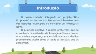 Introdução
O nosso trabalho integrado no projeto “Nós
Propomos” vai ter como objetivo as infraestruturas
das estradas municipais do concelho de Proença-a-
Nova.
O principal objetivo é realçar problemas que se
encontram nas estradas de Proença-a-Nova e propor
uma melhor segurança e acessibilidade aos cidadãos
proencenses, assim como a todas as pessoas que as
percorrem.
 