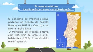 Proença-a-Nova,
localização e breve caracterização
O Concelho de Proença-a-Nova
pertence ao Distrito de Castelo
Branco, na NUT II - Centro, e na
NUT III - Beira Baixa.
O Município de Proença-a-Nova,
com 395 km² de área e 7.103
habitantes (2022), é subdividido
em 4 freguesias.
 