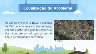 Na vila de Proença-a-Nova, a avenida
da 1ªCircular é uma estrada extensa,
em que existe uma grande tendência
dos condutores ultrapassarem o
limite de velocidade permitida.
Localização do Problema
1º Circular
 