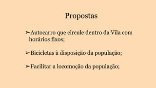 Propostas
➢Autocarro que circule dentro da Vila com
horários fixos;
➢Bicicletas à disposição da população;
➢Facilitar a locomoção da população;
 